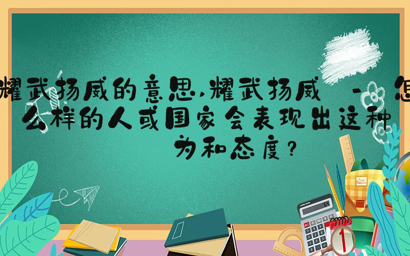 耀武扬威的意思 耀武扬威 - 怎么样的人或国家会表现出这种行为和态度？